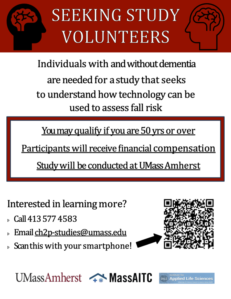 [Image of Study Flyer 1] 

Text reads: SEEKING STUDY
VOLUNTEERS  

Individuals with and without dementia are needed for a study that seeks to understand how technology can be used to assess fall risk.

You may qualify if you are 65 yrs or over

Participants will receive financial compensation

Study will be conducted at UMass Amherst 

Interested in learning more?

Call 413 577 4583 

Email ch2p-studies@umass.edu

Scan this with your smartphone! 

To to the right of the "scan this" there is an arrow pointing to a QR code. 
