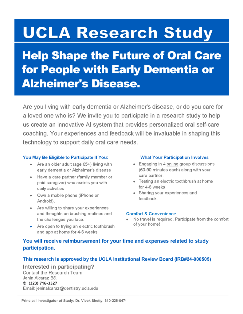 [Image of Study Flyer 5] 

Help Shape the Future of Oral Care for People with Early Dementia or Alzheimer's Disease.

Are you living with early dementia or Alzheimer's disease, or do you care for a loved one who is? We invite you to participate in a research study to help us create an innovative AI system that provides personalized oral self-care coaching. Your experiences and feedback will be invaluable in shaping this technology to support daily oral care needs. 

You May Be Eligible to Participate If You:
- Are an older adult (age 65+) living with early dementia or Alzheimer’s disease
- Have a care partner (family member or paid caregiver) who assists you with daily activities
- Own a mobile phone (iPhone or Android).
- Are willing to share your experiences and thoughts on brushing routines and the challenges you face.
- Are open to trying an electric toothbrush and app at home for 4-6 weeks

What Your
Participation Involves 
- Engaging in 4 online group discussions (60-90 minutes each) along with your care partner.
- Testing an electric toothbrush at home for 4-6 weeks
- Sharing your experiences and feedback. 

You will receive reimbursement for your time and expenses related to study participation.

This research is approved by the UCLA Institutional Review Board (IRB#24-000505)

Interested in participating?
Contact the Research Team
Jenin Alcaraz BS.
(323) 716-3327
Email: jeninalcaraz@dentistry.ucla.edu

Principal Investigator of Study: Dr. Vivek Shetty: 310-228-0471
