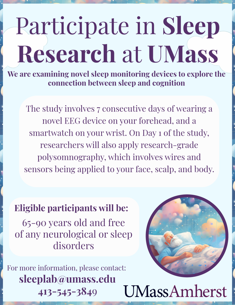 [Image of Study Flyer 2]  

Participate in Sleep Research at UMass

We are examining novel sleep monitoring devices to explore the
connection between sleep and cognition

The study involves 7 consecutive days of wearing a novel EEG device on your forehead, and a smartwatch on your wrist. On Day 1 of the study, researchers will also apply research-grade polysomnography, which involves wires and sensors being applied to your face, scalp, and body.

Eligible participants will be:
65-90 years old and free of any neurological or sleep disorders

For more information, please contact: sleeplab@umass.edu
413-545-3849

Images of older adult sleeping peacefully and of UMass Amherst logo.