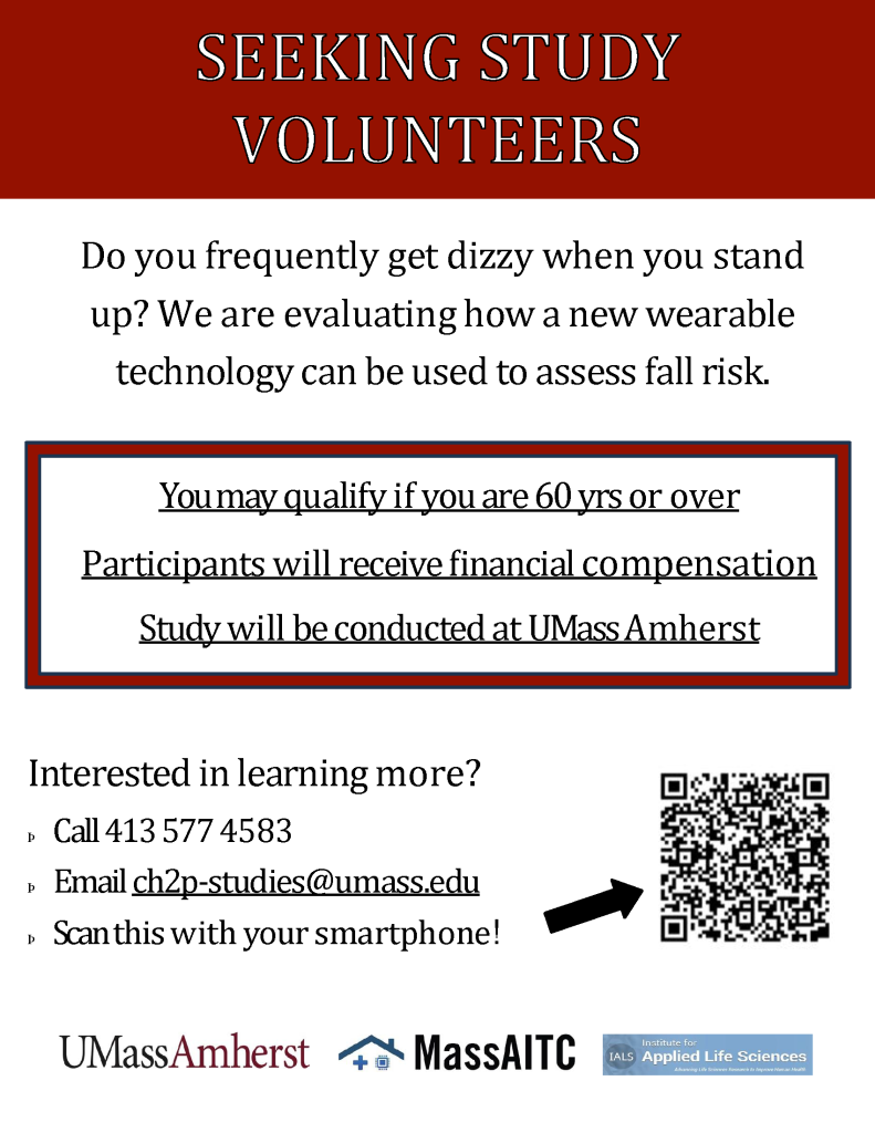 [Image of Study Flyer 4] 

Text reads: SEEKING STUDY
VOLUNTEERS  

Do you frequently get dizzy when you stand up? We are evaluating how a new wearable technology can be used to assess fall risk.

You may qualify if you are 60 yrs or over

Participants will receive financial compensation

Study will be conducted at UMass Amherst 

Interested in learning more?

Call 413 577 4583 

Email ch2p-studies@umass.edu

Scan this with your smartphone! 

To to the right of the "scan this" there is an arrow pointing to a QR code. 

At the bottom of the flyer there are logos of UMass Amherst, MassAITC, and the Institute for Applied Life Sciences.
